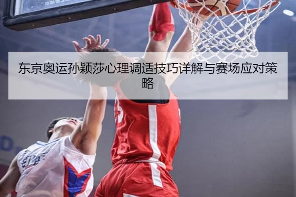 东京奥运孙颖莎心理调适技巧详解与赛场应对策略